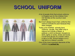 SCHOOL UNIFORMSCHOOL UNIFORM
A lot of people think that school uniformsA lot of people think that school uniforms
in England are for the children fromin England are for the children from
rich families at the country’s bestrich families at the country’s best
schools.schools.
But it isn’t always true.In fact, uniforms firstBut it isn’t always true.In fact, uniforms first
came to schools for poor because theycame to schools for poor because they
were cheaper.were cheaper.
Today a lot of British schools haveToday a lot of British schools have
uniforms. Usually they differ only inuniforms. Usually they differ only in
colours but include a blazer, acolours but include a blazer, a
pullover, a shirt (a blouse), trousers (apullover, a shirt (a blouse), trousers (a
skirt), tights or socks, shoes and boots,skirt), tights or socks, shoes and boots,
a scarf and gloves of a certain colour,a scarf and gloves of a certain colour,
a cap or a hat. School badge is on aa cap or a hat. School badge is on a
cap and on a blazer’s pocket.cap and on a blazer’s pocket.
One of the most important elements of theOne of the most important elements of the
uniform isuniform is a school tie.
 