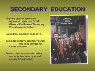 SECONDARY EDUCATIONSECONDARY EDUCATION
After five years of secondaryAfter five years of secondary
education, pupils take GCSEeducation, pupils take GCSE
(General Certificate of Secondary(General Certificate of Secondary
Education) examination.Education) examination.
Compulsory education ends at 16.Compulsory education ends at 16.
..
Some people leave secondary schoolSome people leave secondary school
and go to colleges forand go to colleges for
further education.further education.
Some choose to stay at secondarySome choose to stay at secondary
school for two years more andschool for two years more and
prepare for a university.prepare for a university.
 