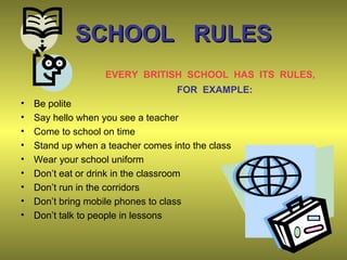 SCHOOL RULESSCHOOL RULES
EVERY BRITISH SCHOOL HAS ITS RULES,
FOR EXAMPLE:
• Be polite
• Say hello when you see a teacher
• Come to school on time
• Stand up when a teacher comes into the class
• Wear your school uniform
• Don’t eat or drink in the classroom
• Don’t run in the corridors
• Don’t bring mobile phones to class
• Don’t talk to people in lessons
 