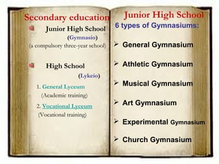 Secondary education
Junior High School
(Gymnasio)
(a compulsory three-year school)
High School
(Lykeio)
1. General Lyceum 
(Academic training)
2. Vocational Lyceum
(Vocational training)
Junior High School
6 types of Gymnasiums:
 General Gymnasium
 Athletic Gymnasium
 Musical Gymnasium
 Art Gymnasium
 Experimental Gymnasium
 Church Gymnasium
 