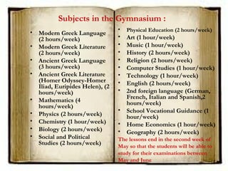 Subjects in the Gymnasium :
• Modern Greek Language
(2 hours/week)
• Modern Greek Literature
(2 hours/week)
• Ancient Greek Language
(3 hours/week)
• Ancient Greek Literature
(Homer Odyssey-Homer
Iliad, Euripides Helen), (2
hours/week)
• Mathematics (4
hours/week)
• Physics (2 hours/week)
• Chemistry (1 hour/week)
• Biology (2 hours/week)
• Social and Political
Studies (2 hours/week)
• Physical Education (2 hours/week)
• Art (1 hour/week)
• Music (1 hour/week)
• History (2 hours/week)
• Religion (2 hours/week)
• Computer Studies (1 hour/week)
• Technology (1 hour/week)
• English (2 hours/week)
• 2nd foreign language (German,
French, Italian and Spanish,2
hours/week)
• School Vocational Guidance (1
hour/week)
• Home Economics (1 hour/week)
• Geography (2 hours/week)
The lessons end in the second week of
May so that the students will be able to
study for their examinations between
May and June
 