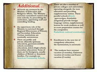 Additional…
All levels are overseen by the
Ministry of Education and
Religious Affairs. The Ministry
exercises centralised control over
state schools, by prescribing the
curriculum, appointing staff and
controlling funding.
the supervisory role of the
Ministry is exercised through
Regional Directorates of Primary
and Secondary Education.
Tertiary institutions are
nominally autonomous
There are public and
private dimotika (primary
education), gymnasia (middle
school; secondary
education), lykeia (high school;
secondary education). Some of
them are for foreigners, usually
children of British or American
families. For example see 
American Community Schools.
There are also a number of
private colleges and universities
operating alongside the state
education and providing
supplementary tuition. These
parallel schools (Greek:
 φροντιστήριο, frontistirio
(singular)) provide foreign
language tuition, supplementary
lessons for weak students as well
as exam preparation courses for
the competitive 
Panhellenic national examinations
.
Enrollment to the next tier of
compulsory education,
the Gymnasium, is automatic
The students have summer
vacation (3 months), Christmas
vacation (2 weeks) and Easter
vacation (2 weeks)
 
