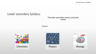 Lower secondary
The lower secondary school curriculum
covers
Chemistry Biology
Science
Physics
Lower secondary Syllabus
12th Gymnasium of Peristeri
 