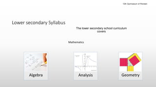 Lower secondary
The lower secondary school curriculum
covers
Algebra Geometry
Mathematics
Analysis
Lower secondary Syllabus
12th Gymnasium of Peristeri
 