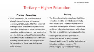 Tertiary – Higher Education
Primary - Secondary
• Greek law permits the establishment of
privately owned nursery, primary and
secondary schools, subject to their approval
and registration by the Ministry of National
Education. They have to follow the national
curriculum and their teachers are required to
have the training and qualifications specified
by the Ministry for state teachers Certificates
issued by private schools are recognised as
the equivalent of those awarded by state
sector schools.
Tertiary
• The Greek Constitution stipulates that higher
education must be provided exclusively by
state institutions. The Ministry of National
Education and Religious Affairs is responsible
for higher education institutions, which have
the right to elect their own executive bodies.
• Free higher education is provided by
universities known as AEI ("Anotera
Ekpedeftika Idrymata"), and by Technological
Education Institutes known as TEI
("Technologika Ekpedeftika Idrymata").
12th Gymnasium of Peristeri
 