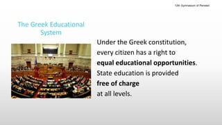 The Greek Educational
System
Under the Greek constitution,
every citizen has a right to
equal educational opportunities.
State education is provided
free of charge
at all levels.
12th Gymnasium of Peristeri
 