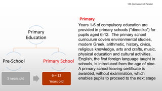 Primary
Years 1-6 of compulsory education are
provided in primary schools ("dimotiko") for
pupils aged 6-12. The primary school
curriculum covers environmental studies,
modern Greek, arithmetic, history, civics,
religious knowledge, arts and crafts, music,
physical education and cultural activities.
English, the first foreign language taught in
schools, is introduced from the age of nine.
A primary school leaving certificate is
awarded, without examination, which
enables pupils to proceed to the next stage
Primary
Education
Pre-School Primary School
5 years old
6 – 12
Years old
12th Gymnasium of Peristeri
 