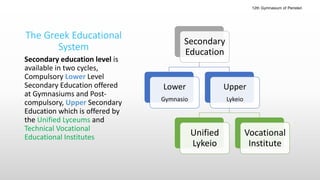 Secondary education level is
available in two cycles,
Compulsory Lower Level
Secondary Education offered
at Gymnasiums and Post-
compulsory, Upper Secondary
Education which is offered by
the Unified Lyceums and
Technical Vocational
Educational Institutes
The Greek Educational
System
Secondary
Education
Lower
Gymnasio
Upper
Lykeio
Unified
Lykeio
Vocational
Institute
12th Gymnasium of Peristeri
 