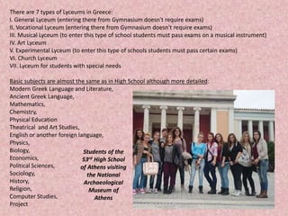 There are 7 types of Lyceums in Greece:
I. General Lyceum (entering there from Gymnasium doesn't require exams)
II. Vocational Lyceum (entering there from Gymnasium doesn't require exams)
III. Musical Lyceum (to enter this type of school students must pass exams on a musical instrument)
IV. Art Lyceum
V. Experimental Lyceum (to enter this type of schools students must pass certain exams)
VI. Church Lyceum
VII. Lyceum for students with special needs
Basic subjects are almost the same as in High School although more detailed:
Modern Greek Language and Literature,
Ancient Greek Language,
Mathematics,
Chemistry,
Physical Education
Theatrical and Art Studies,
English or another foreign language,
Physics,
Biology,
Economics,
Political Sciences,
Sociology,
History,
Religion,
Computer Studies,
Project
Students of the
53rd High School
of Athens visiting
the National
Archaeological
Museum of
Athens
 