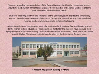 Students attending the second class of the General Lyceum, besides the compulsory lessons,
should choose between 2 Orientation Groups: the Humanities and Science Studies in order to
pave the way to the Panhellenic Exams.
Students attending the third and final class of the General Lyceum, besides the compulsory
lessons, should choose between 3 Orientation Groups: the Humanities, the Economical and
Science Studies, which necessitate certain extra lessons.
As mentioned above, the students must take the Panhellenic national Examinations to proceed
to the Higher Tertiary education. These exams are held after the students have received their
Apolytirion (the main school-leaving certificate for secondary education). The students pass into a
specific Higher Educational Institute based mainly on the Orientation Group chosen.
A modern day Lyceum building in Athens
 