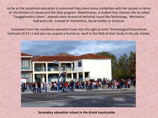 As far as the vocational education is concerned they share many similarities with the Lyceum in terms
of the division of classes and the daily program. Nevertheless, a student that chooses the so called
“Epaggelmatico Lykeio”, attends many lessons of technical issues like Technology, Mechanics,
Hydraulics etc. instead of Humanities, Social studies or Sciences.
Graduates from the vocational education have also the right to enter Technological Educational
Institutes (A.T.E.I.) and also can acquire a license to work in the field of their study in the job market.
Secondary education school in the Greek countryside
 