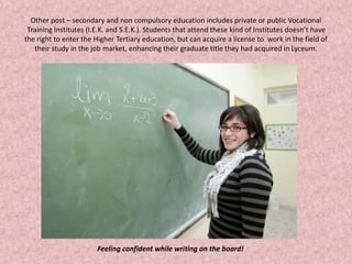 Other post – secondary and non compulsory education includes private or public Vocational
Training Institutes (I.E.K. and S.E.K.). Students that attend these kind of Institutes doesn’t have
the right to enter the Higher Tertiary education, but can acquire a license to work in the field of
their study in the job market, enhancing their graduate title they had acquired in Lyceum.
Feeling confident while writing on the board!
 