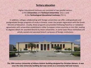 Tertiary education
Higher Educational Institutes are consisted of two parallel sectors:
1) the Universities and Technical Universities (A.E.I.) and
2) the Technological Educational Institutes (T.E.I.).
In addition, colleges collaborating with foreign universities can offer undergraduate and
postgraduate foreign programs of study in Greece, under the proper registration with the Greek
Ministry of Education. Usually, these programs are provided following franchise or validation
agreements with universities established in other European Union countries or the USA, leading
to degrees which are awarded directly by those universities. In some cases these institutions are
wholly owned and operated branch campuses of foreign institutions.
The 19th-century University of Athens historic building designed by Christian Hansen. It was
once the only University building but now serves as a ceremony hall and rectory.
 