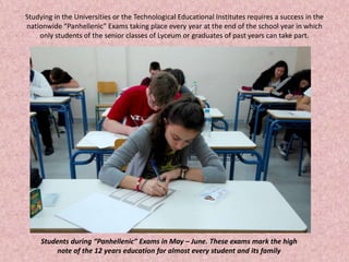 Studying in the Universities or the Technological Educational Institutes requires a success in the
nationwide “Panhellenic” Exams taking place every year at the end of the school year in which
only students of the senior classes of Lyceum or graduates of past years can take part.
Students during “Panhellenic” Exams in May – June. These exams mark the high
note of the 12 years education for almost every student and its family
 