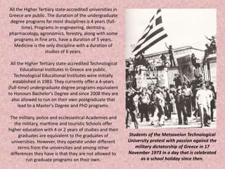 All the Higher Tertiary state-accredited universities in
Greece are public. The duration of the undergraduate
degree programs for most disciplines is 4 years (full-
time). Programs in engineering, dentistry,
pharmacology, agronomics, forestry, along with some
programs in fine arts, have a duration of 5 years.
Medicine is the only discipline with a duration of
studies of 6 years.
All the Higher Tertiary state-accredited Technological
Educational Institutes in Greece are public.
Technological Educational Institutes were initially
established in 1983. They currently offer a 4-years
(full-time) undergraduate degree programs equivalent
to Honours Bachelor's Degree and since 2008 they are
also allowed to run on their own postgraduate that
lead to a Master's Degree and PhD programs.
The military, police and ecclesiastical Academies and
the military, maritime and touristic Schools offer
higher education with 4 or 2 years of studies and their
graduates are equivalent to the graduates of
universities. However, they operate under different
terms from the universities and among other
differences they have is that they are not allowed to
run graduate programs on their own.
Students of the Metsoveion Technological
University protest with passion against the
military dictatorship of Greece in 17
November 1973 in a day that is celebrated
as a school holiday since then.
 