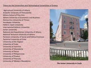 These are the Universities and Technological Universities of Greece
Agricultural University of Athens
Aristotle University of Thessaloniki
Athens School of Fine Arts
Athens University of Economics and Business
Democritus University of Thrace
Harokopio University
Hellenic Open University
International Hellenic University
Ionian University
National and Kapodistrian University of Athens
National Technical University of Athens
Panteion University of Social and Political Sciences
Technical University of Crete
University of the Aegean
University of Crete
University of Ioannina
University of Macedonia
University of Patras
University of Peloponnese
University of Piraeus
University of Thessaly
University of Western Macedonia
The Ionian University in Corfu
 