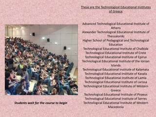 These are the Technological Educational Institutes
of Greece
Advanced Technological Educational Institute of
Athens
Alexander Technological Educational Institute of
Thessaloniki
Higher School of Pedagogical and Technological
Education
Technological Educational Institute of Chalkida
Technological Educational Institute of Crete
Technological Educational Institute of Epirus
Technological Educational Institute of the Ionian
Islands
Technological Educational Institute of Kalamata
Technological Educational Institute of Kavala
Technological Educational Institute of Lamia
Technological Educational Institute of Larissa
Technological Educational Institute of Western
Greece
Technological Educational Institute of Piraeus
Technological Educational Institute of Serres
Technological Educational Institute of Western
Macedonia
Students wait for the course to begin
 