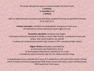 The Greek educational system is mainly divided into three levels,
a) primary,
b) secondary and
c) tertiary
with an additional post-secondary level providing vocational training via specified Institutes
(I.E.K and S.E.K.).
Primary education is divided into kindergarten lasting one or two years,
and elementary school spanning six years (ages 6 to 12).
Secondary education comprises two stages:
I. Gymnasio (variously translated as Middle or Junior High School), a compulsory three-year
school, after which students can attend
II. Lykeion (an academically oriented high school) or EPA.L (vocational high school)
Higher Tertiary education is provided by
a) Universities and Polytechnics (A.E.I),
b) Technological Educational Institutes (A.T.E.I.) and
c) Academies which primarily cater for the military and the clergy.
Undergraduate courses typically last 4 years (5 in polytechnics and some technical/art schools,
and 6 in medical schools), postgraduate (MSc level) courses last mainly 2 years and doctorates
(PhD level) from 3 to 6 years.
 