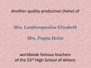 Another quality production (hehe) of
Mrs. Lambroupoulou Elisabeth
Mrs. Pappa Helen
worldwide famous teachers
of the 53rd High School of Athens
 