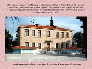 All levels are overseen by the Ministry of Education and Religious Affairs. The Ministry exercises
centralized control over state schools, by prescribing the curriculum, appointing staff and
controlling funding. Private schools also fall under the mandate of the Ministry, which exercises
supervisory control over them.
An elementary school class in northern Greece build of stone some 60 years ago
 