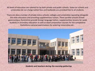 All levels of education are catered for by both private and public schools. State-run schools and
universities do not charge tuition fees and textbooks are provided free to all students.
There are also a number of private tutors schools, colleges and universities operating alongside
the state education and providing supplementary tuition. These parallel schools (Greek:
φροντιστήριο, frontistirio) provide foreign language tuition, supplementary lessons for weak
students in secondary education as well as exam preparation courses for the competitive
Panhellenic national examinations for entering Universities etc..
Students and teachers during the morning gathering
 