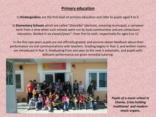 Primary education
1) Kindergardens are the first level of primary education and refer to pupils aged 4 to 5.
2) Elementary Schools which are called "Dimotiko" (demotic, meaning municipal), a carryover
term from a time when such schools were run by local communities and are compulsory
education, divided in six classes/years", from first to sixth, respectively for ages 6 to 12
In the first two years pupils are not officially graded, and parents obtain feedback about their
performance via oral communications with teachers. Grading begins in Year 3, and written exams
are introduced in Year 5. Graduating from one year to the next is automatic, and pupils with
deficient performance are given remedial tutoring.
Pupils of a music school in
Chania, Crete holding
traditional and modern
music organs.
 