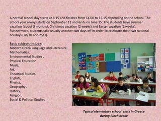 A normal school-day starts at 8.15 and finishes from 14.00 to 16.15 depending on the school. The
school year always starts on September 11 and ends on June 15. The students have summer
vacation (about 3 months), Christmas vacation (2 weeks) and Easter vacation (2 weeks).
Furthermore, students take usually another two days off in order to celebrate their two national
holidays (28/10 and 25/3).
Basic subjects include:
Modern Greek Language and Literature,
Mathematics,
Environmental Studies ,
Physical Education
Music,
Art,
Theatrical Studies,
English,
Physics,
Geography ,
History,
Religion,
Social & Political Studies
Typical elementary school class in Greece
during lunch brake
 