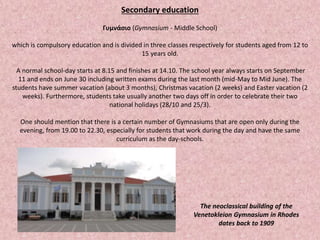 Secondary education
Γυμνάσιο (Gymnasium - Middle School)
which is compulsory education and is divided in three classes respectively for students aged from 12 to
15 years old.
A normal school-day starts at 8.15 and finishes at 14.10. The school year always starts on September
11 and ends on June 30 including written exams during the last month (mid-May to Mid June). The
students have summer vacation (about 3 months), Christmas vacation (2 weeks) and Easter vacation (2
weeks). Furthermore, students take usually another two days off in order to celebrate their two
national holidays (28/10 and 25/3).
One should mention that there is a certain number of Gymnasiums that are open only during the
evening, from 19.00 to 22.30, especially for students that work during the day and have the same
curriculum as the day-schools.
The neoclassical building of the
Venetokleion Gymnasium in Rhodes
dates back to 1909
 