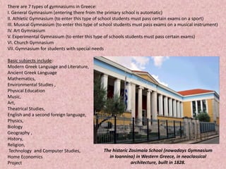 There are 7 types of gymnasiums in Greece:
I. General Gymnasium (entering there from the primary school is automatic)
II. Athletic Gymnasium (to enter this type of school students must pass certain exams on a sport)
III. Musical Gymnasium (to enter this type of school students must pass exams on a musical instrument)
IV. Art Gymnasium
V. Experimental Gymnasium (to enter this type of schools students must pass certain exams)
VI. Church Gymnasium
VII. Gymnasium for students with special needs
Basic subjects include:
Modern Greek Language and Literature,
Ancient Greek Language
Mathematics,
Environmental Studies ,
Physical Education
Music,
Art,
Theatrical Studies,
English and a second foreign language,
Physics,
Biology
Geography ,
History,
Religion,
Technology and Computer Studies,
Home Economics
Project
The historic Zosimaia School (nowadays Gymnasium
in Ioannina) in Western Greece, in neoclassical
architecture, built in 1828.
 
