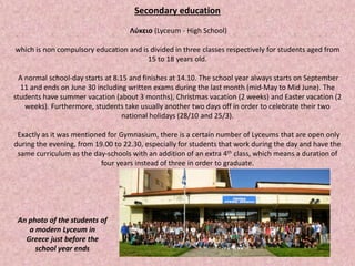 Secondary education
Λύκειο (Lyceum - High School)
which is non compulsory education and is divided in three classes respectively for students aged from
15 to 18 years old.
A normal school-day starts at 8.15 and finishes at 14.10. The school year always starts on September
11 and ends on June 30 including written exams during the last month (mid-May to Mid June). The
students have summer vacation (about 3 months), Christmas vacation (2 weeks) and Easter vacation (2
weeks). Furthermore, students take usually another two days off in order to celebrate their two
national holidays (28/10 and 25/3).
Exactly as it was mentioned for Gymnasium, there is a certain number of Lyceums that are open only
during the evening, from 19.00 to 22.30, especially for students that work during the day and have the
same curriculum as the day-schools with an addition of an extra 4th class, which means a duration of
four years instead of three in order to graduate.
An photo of the students of
a modern Lyceum in
Greece just before the
school year ends
 