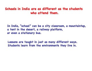 Schools in India are as different as the students
                 who attend them.


 In India, “school” can be a city classroom, a mountaintop,
 a tent in the desert, a railway platform,
 or even a stationary bus.


 Lessons are taught in just as many different ways.
 Students learn from the environments they live in.
 
