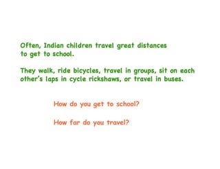 Often, Indian children travel great distances
to get to school.

They walk, ride bicycles, travel in groups, sit on each
other’s laps in cycle rickshaws, or travel in buses.


          How do you get to school?

          How far do you travel?
 