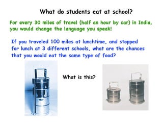 What do students eat at school?
For every 30 miles of travel (half an hour by car) in India,
you would change the language you speak!

If you traveled 100 miles at lunchtime, and stopped
for lunch at 3 different schools, what are the chances
that you would eat the same type of food?



                      What is this?
 