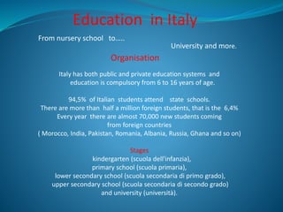 Education in Italy
From nursery school to…..
University and more.
Organisation
Italy has both public and private education systems and
education is compulsory from 6 to 16 years of age.
94,5% of Italian students attend state schools.
There are more than half a million foreign students, that is the 6,4%
Every year there are almost 70,000 new students coming
from foreign countries
( Morocco, India, Pakistan, Romania, Albania, Russia, Ghana and so on)
Stages
kindergarten (scuola dell'infanzia),
primary school (scuola primaria),
lower secondary school (scuola secondaria di primo grado),
upper secondary school (scuola secondaria di secondo grado)
and university (università).
 