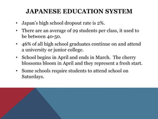 JAPANESE EDUCATION SYSTEM
• Japan’s high school dropout rate is 2%.
• There are an average of 29 students per class, it used to
  be between 40-50.
• 46% of all high school graduates continue on and attend
  a university or junior college.
• School begins in April and ends in March. The cherry
  blossoms bloom in April and they represent a fresh start.
• Some schools require students to attend school on
  Saturdays.
 
