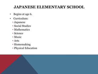JAPANESE ELEMENTARY SCHOOL
• Begins at age 6.
• Curriculum:
  • Japanese
  • Social Studies
  • Mathematics
  • Science
  • Music
  • Arts
  • Homemaking
  • Physical Education
 