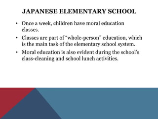 JAPANESE ELEMENTARY SCHOOL
• Once a week, children have moral education
  classes.
• Classes are part of “whole-person” education, which
  is the main task of the elementary school system.
• Moral education is also evident during the school’s
  class-cleaning and school lunch activities.
 