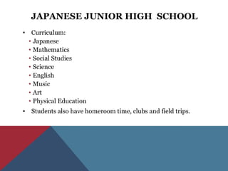 JAPANESE JUNIOR HIGH SCHOOL
• Curriculum:
  • Japanese
  • Mathematics
  • Social Studies
  • Science
  • English
  • Music
  • Art
  • Physical Education
• Students also have homeroom time, clubs and field trips.
 