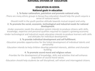 NATIONAL SYSTEMS OF EDUCATION
EDUCATION IN KENYA
National goals in education
1. To foster nationalism, patriotism and promote national unity
-There are many ethnic groups in Kenya thus education should help the youth acquire a
sense of national worth.
-Should instill in the youth positive attitude towards mutual respect and unity.
2. To promote the social, economic, technological and industrial needs for national
development.
-Under economic needs the education system intends to produce citizens with skills,
knowledge, expertise and personal qualities required to support a growing economy.
-Under technological and industrial needs education intends to produce learners with skills
and attitudes for individual development.
3. To provide individual development and self fulfillment.
-Education provides opportunities for the fullest development of individual talents and
personality
-Education intends to help children develop potential interests, abilities and character
building.
4. To promote sound moral and religious values
-Provides for the development of knowledge, skills and activities that will enhance
acquisition of sound moral values.
-Education should help students be self disciplined, self reliant and interrogated citizens.
 