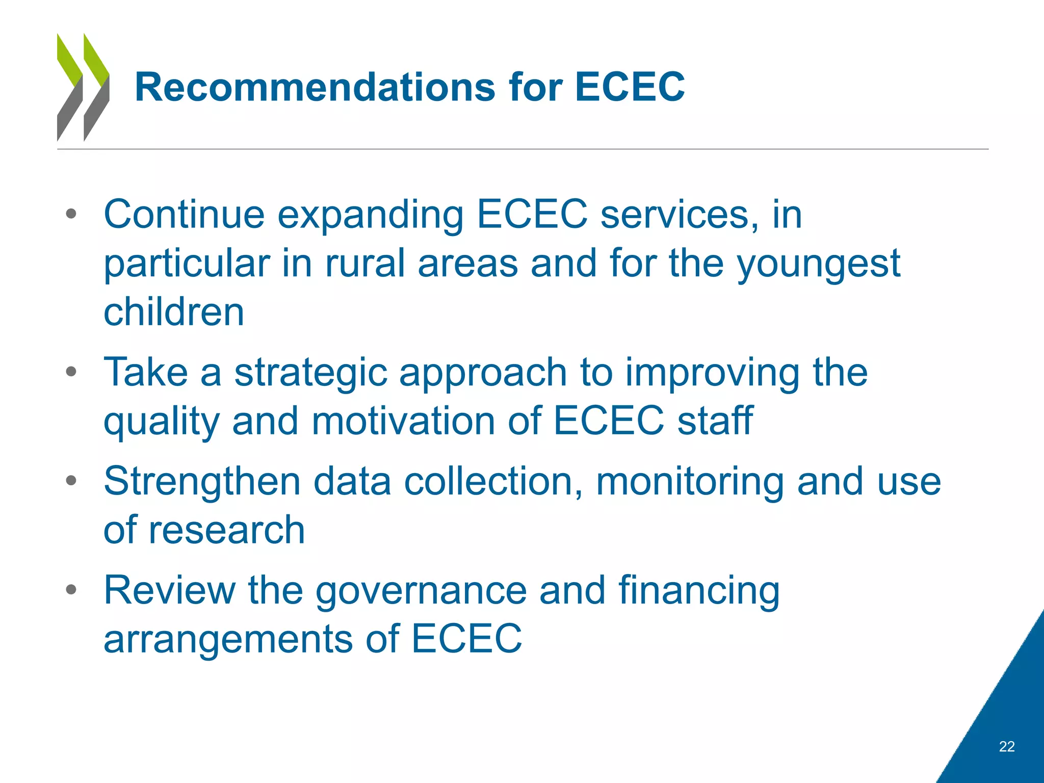 • Continue expanding ECEC services, in
particular in rural areas and for the youngest
children
• Take a strategic approach to improving the
quality and motivation of ECEC staff
• Strengthen data collection, monitoring and use
of research
• Review the governance and financing
arrangements of ECEC
22
Recommendations for ECEC
 