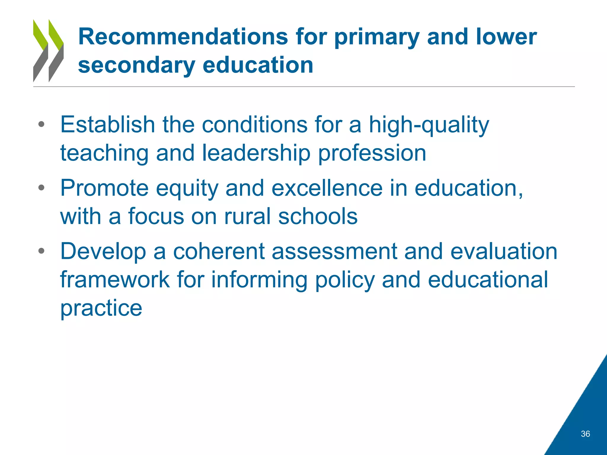 • Establish the conditions for a high-quality
teaching and leadership profession
• Promote equity and excellence in education,
with a focus on rural schools
• Develop a coherent assessment and evaluation
framework for informing policy and educational
practice
36
Recommendations for primary and lower
secondary education
 