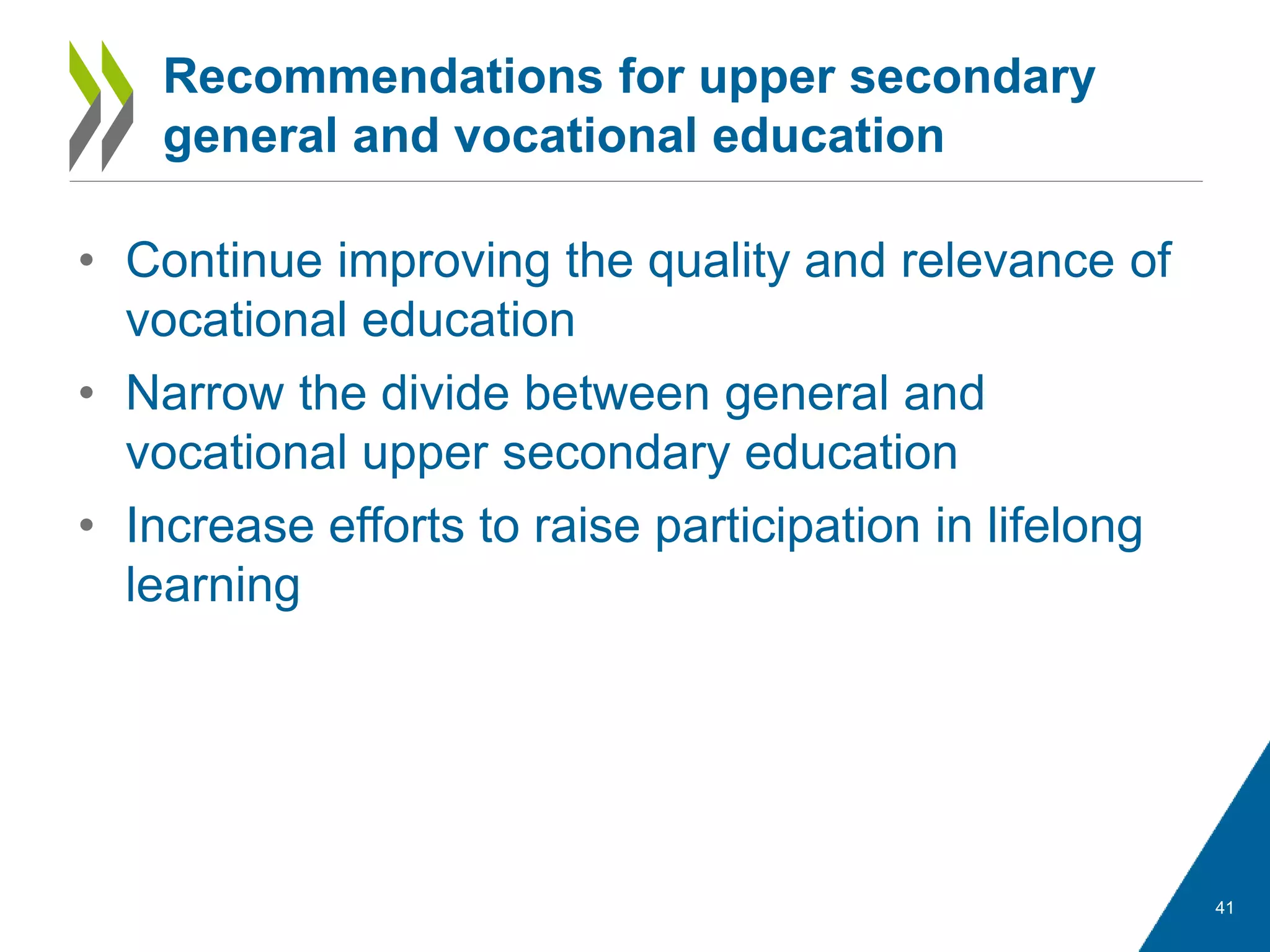 • Continue improving the quality and relevance of
vocational education
• Narrow the divide between general and
vocational upper secondary education
• Increase efforts to raise participation in lifelong
learning
41
Recommendations for upper secondary
general and vocational education
 