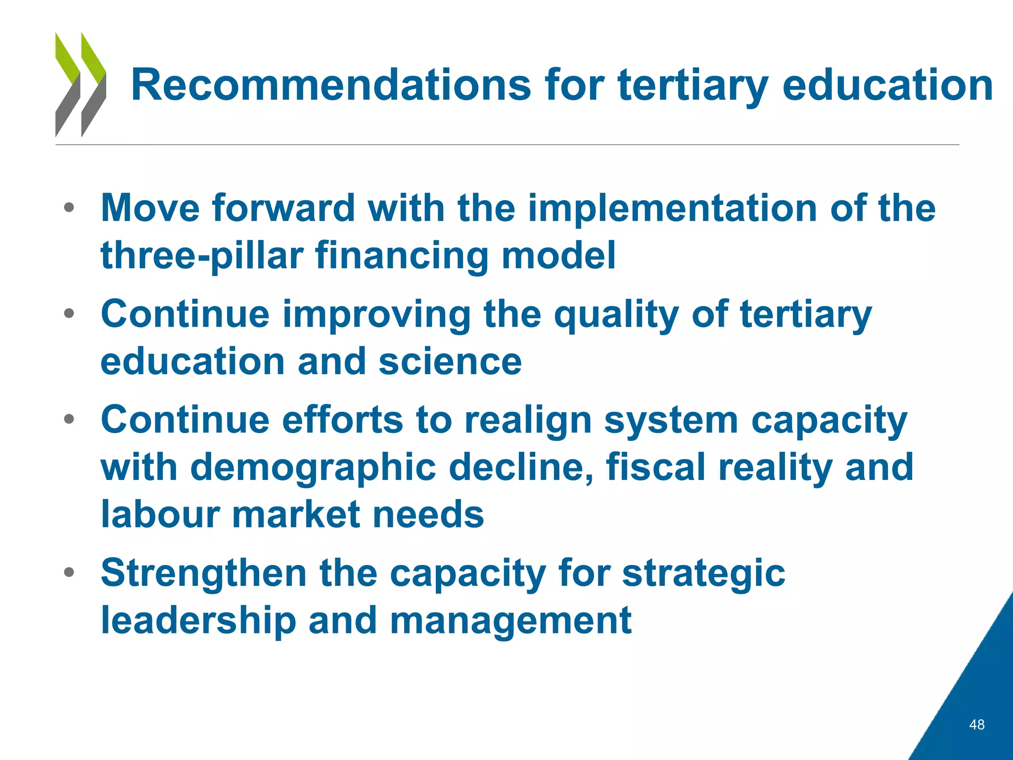 • Move forward with the implementation of the
three-pillar financing model
• Continue improving the quality of tertiary
education and science
• Continue efforts to realign system capacity
with demographic decline, fiscal reality and
labour market needs
• Strengthen the capacity for strategic
leadership and management
48
Recommendations for tertiary education
 