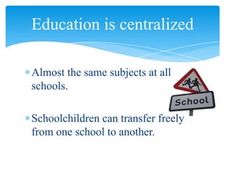 Almost the same subjects at all
schools.
Schoolchildren can transfer freely
from one school to another.
Education is centralized
 