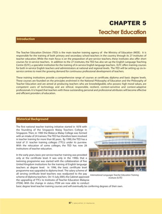 CHAPTER 5
                                                                                 Teacher Education
Introduction



The Teacher Education Division (TED) is the main teacher training agency of the Ministry of Education (MOE). It is
responsible for the training of both primary and secondary school teachers in the country through its 27 institutes of
teacher education. While the main focus is on the preparation of pre-service teachers, these institutes also offer short
courses for in-service teachers. In addition to the 27 institutes, the TED has also set up the English Language Teaching
Centre (ELTC), a specialist institution for the training of in-service English language teachers. ELTC offers training courses
for both in-service English teachers and administrators at national and regional levels. The TED will be setting up six in-
service centres to meet the growing demand for continuous professional development of teachers.

These training institutions provide a comprehensive range of courses at certificate, diploma and basic degree levels.
These courses are founded on the principles enshrined in the National Philosophy of Education and the Philosophy of
Teacher Education and are aimed at producing teachers who are knowledgeable, who possess high moral values, are
competent users of technology and are ethical, responsible, resilient, context-sensitive and context-adaptive
professionals. It is hoped that teachers with these outstanding personal and professional attributes will become effective
and efficient providers of education.




Historical Background

The first national teacher training initiative started in 1878 with
the founding of the Singapore Malay Teachers College in
Singapore. Then, in 1900 the Malacca Malay College was formed
with an intake of 24 trainees.The TED has therefore been involved
in teacher training for more than 80 years. By 1990, the TED has a
total of 31 teacher training colleges (TTCs) under its purview.
With the relocation of some colleges, the TED has now 28
institutions of teacher education.

In the early years, basic pre-service teacher training was provided
only at the certificate level. It was only in the 1990s that a
twinning programme was started with the collaboration of five
United Kingdom institutions for the training of English language
teachers at degree level. In 1996, the basic certificate level
programme was upgraded to diploma level. The salary scheme of
all serving certificate level teachers was readjusted to the pay International Languages Teacher Education Training
scheme of diploma teachers. On 13 July 2005, the Cabinet approved                    Institute (ILITE)
the upgrading of TTCs to Institutes of Teacher Education Malaysia
(ITEM). With the change in status, ITEM are now able to conduct
basic degree level teacher training courses and will eventually be conferring degrees of their own.




                                                  87   | education in malaysia
 