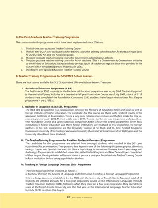 A. The Post-Graduate Teacher Training Programme
The courses under this programme which have been implemented since 2006 are:

     i.  The full-time post-graduate Teacher Training Course
    ii.  The full- time j-QAF post-graduate teacher training course for primary school teachers for the teaching of Jawi,
         Al-Quran, Fardu ‘Ain and the Arabic language.
    iii. The post-graduate teacher training course for government-aided religious schools
    iv. The post-graduate teacher training course for Acheh teachers. (This is a Government-to-Government initiative
         by the Ministry of Education, Malaysia to help develop a pool of teachers to replace those who perished in the
         tsunami which devastated parts of Indonesia in 2006).
    v. The degree-level Special Education Teacher Training Course

B. Teacher Training Programmes for SPM/MCE School Leavers

There are four courses available for GCE ‘O’ equivalent SPM-level school-leavers. These are:

     i. Bachelor of Education Programme (B.Ed.)
        The first intake of 1500 students for the Bachelor of Education programme was in July 2004.The training period
        is five-and-a-half years, inclusive of a one-and-a-half year Foundation Course. As of July 2007, a total of 6117
        students have completed the Foundation Course and 3532 students have begun the four-year First Degree
        programme in the 27 ITEM.

     ii. Bachelor of Education (B.Ed.TESL) Programme
         The B.Ed TESL programme is a collaboration between the Ministry of Education (MOE) and local as well as
         foreign institutes of higher education, The candidates for this course are those with excellent results in the
         Malaysian Certificate of Examination. This is a long-term collaborative venture and the first intake for this six-
         year programme was in 2002. The last intake was in 2006. Trainees on this six-year programme undergo a two-
         year Foundation Course and upon successful completion, begin a four-year degree programme. Seven local
         institutions of higher education and three foreign institutions are involved in this programme.The foreign
         partners in this link programme are the University College of St. Mark and St. John (United Kingdom);
         Queensland University of Technology, Macquarie University (Australia);Victoria University of Wellington and the
         University of Auckland (New Zealand).

    iii. The Teacher Training Programme for Excellent Students (Overseas) Programme
         The candidates for this programme are selected from amongst students who excelled in the (‘O’ Level
         equivalent) SPM examinations. They pursue a first degree in one of the following disciplines: physics, chemistry,
         biology, English, and Special Education (in Clinical Psychology, Occupational Therapy, Speech pathology and
         Audiology).They are sent to established universities in the United Kingdom and New Zealand. Upon completion
         of their degree, these graduates will return home to pursue a one-year Post-Graduate Teacher Training Course
         in local institutions before being appointed as teachers.

     iv. Teaching of Foreign Language Overseas Link - Programme

          There are two programmes involved, as follows :
          a) Bachelor of Arts in the Science of Language and Information (French as a Foreign Language) Programme
          This is a link-programme established by the MOE with the University of French-Comte, France. A total of 15
          students are selected annually for a two-year preparatory course at the International Languages Institute
          Teacher Education Institute (ILITE), following which they enrol on a four-year programme. They spend three
          years at the French-Comte University and the final year at the International Languages Teacher Education
          Institute (ILITE) to obtain this degree.

                                                 89   | education in malaysia
 