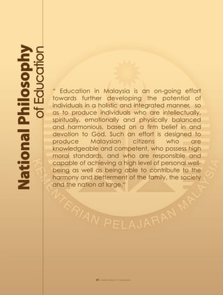 “ Education in Malaysia is an on-going effort
towards further developing the potential of
individuals in a holistic and integrated manner, so
as to produce individuals who are intellectually,
spiritually, emotionally and physically balanced
and harmonious, based on a firm belief in and
devotion to God. Such an effort is designed to
produce       Malaysian       citizens   who    are
knowledgeable and competent, who possess high
moral standards, and who are responsible and
capable of achieving a high level of personal well-
being as well as being able to contribute to the
harmony and betterment of the family, the society
and the nation at large.“




              xi   | education in malaysia
 