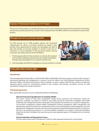 Teachers' Professional Guidance in ICT Project

The main aim of this project is to enable teachers to use ICT in their teaching and learning in the classroom.The teaching
and learning materials produced by teachers will be uploaded onto the MOE’s website to be shared and used by other
teachers.


 Management of Co-curricular Activities

The TED through the 27 ITEM provides teachers the theoretical
underpinnings on which co-curricular activities are based. It also
provides them opportunities to acquire the knowledge and skills to
plan and manage co-curricular activities in schools. In fact, the co-
curriculum is a core component of the pre-service teacher training
curriculum and underscores the aim of the MOE to:

i.   Provide opportunities for future teachers to enhance their physical
     and emotional well-being and also hone their leadership qualities
     through active participation in co-curricular activities; and

ii. Gain knowledge and skills for managing co-curricular activities in schools.


 Aminuddin Baki Institute (IAB)

Introduction

The Aminuddin Baki Institute (IAB) is an MS ISO 9001:2000 certified MOE staff training agency which provides training in
educational leadership and management. It conducts courses for officers from State Education Departments, District
Education Offices, Principals, Head Teachers, Senior Assistants as well as support staff. IAB also conducts on-demand
education-related courses for international clientele. It also conducts and provides consultancy services for staff
development programmes locally and abroad.

Training Programmes
More specifically, among the course conducted by IAB are the following:

      l   National Professional Qualification for Headship (NPQH)
          This course consists of three main components namely lecture, practicum and attachment. During the
          practicum, candidates are placed in schools for two weeks. During the attachment, candidates select eight
          leadership and management domains and prepare three portfolios. The domains are curriculum management,
          co-curriculum management, student welfare management, financial management, office management and
          administration, physical environment management, human resource development and management, and rural
          development management.The year-long course has two phases comprising theoretical input for six months at
          IAB and a six-month-long practicum in a school. Qualified candidates are enrolled at Universiti Pendidikan
          Sultan Idris for their first degree.They may then pursue a post-graduate degree in Principalship at the University
          of Malaya.

      l   School Leadership and Management Course
          This four-week course was first introduced in 1985 for newly appointed headmasters and principals.


                                                  93   | education in malaysia
 