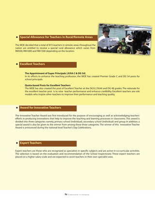 • Special Allowance for Teachers in Rural/Remote Areas
The MOE decided that a total of 872 teachers in remote areas throughout the
nation are entitled to receive a special rural allowance which varies from
RM500, RM1000 and RM1500 depending on the location.




• Excellent Teachers
     l   The Appointment of Super Principals (JUSA C & DG 54)
         In its efforts to enhance the teaching profession, the MOE has created Premier Grade C and DG 54 posts for
         school principals.

     l   Quota-based Posts for Excellent Teachers
         The MOE has also created the post of Excellent Teacher at the DG32, DG44 and DG 48 grades. The rationale for
         the excellent teacher post is to raise teacher performance and enhance credibility. Excellent teachers are role
         models who inspire other teachers to improve their performance and teaching quality.




• Award for Innovative Teachers
The Innovative Teacher Award was first introduced for the purpose of encouraging as well as acknowledging teachers’
efforts in producing innovations that help to improve the teaching and learning processes in classrooms. This award is
divided into three categories namely, primary school (individual), secondary school (individual) and group. In addition, a
special award is also be given to the winner from among these three categories. The winner of this Innovative Teacher
Award is announced during the national level Teacher’s Day Celebrations.




• Expert Teachers
Expert teachers are those who are recognized as specialists in specific subjects and are active in co-curricular activities.
The selection is based on the evaluation and recommendation of the School Inspectorate. These expert teachers are
placed on a higher salary scale and are expected to assist teachers in their own specialist area.




                                                 96   | education in malaysia
 