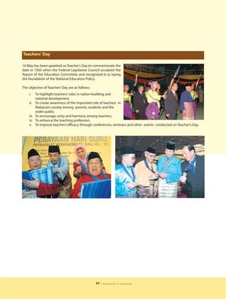 Teachers' Day

16 May has been gazetted as Teacher’s Day to commemorate the
date in 1956 when the Federal Legislative Council accepted the
Report of the Education Committee and recognized it as laying
the foundation of the National Education Policy.

The objective of Teachers’ Day are as follows:
    i.     To highlight teachers’ roles in nation-building and
           national development.
    ii.    To create awareness of the important role of teachers in
           Malaysian society among parents, students and the
           wider public.
    iii.   To encourage unity and harmony among teachers.
    iv.    To enhance the teaching profession.
    v.     To improve teachers’ efficacy through conferences, seminars and other events conducted on Teacher’s Day.




                                                 97   | education in malaysia
 